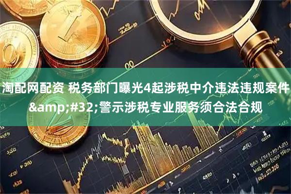 淘配网配资 税务部门曝光4起涉税中介违法违规案件&#32;警示涉税专业服务须合法合规