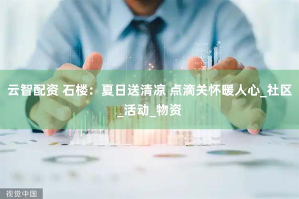云智配资 石楼：夏日送清凉 点滴关怀暖人心_社区_活动_物资
