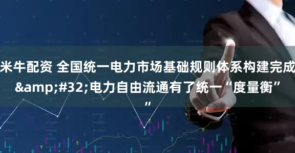 米牛配资 全国统一电力市场基础规则体系构建完成&#32;电力自由流通有了统一“度量衡”