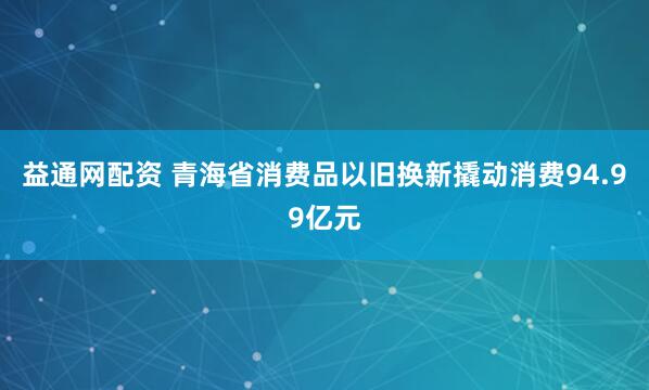 益通网配资 青海省消费品以旧换新撬动消费94.99亿元