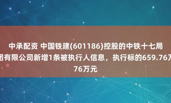 中承配资 中国铁建(601186)控股的中铁十七局集团有限公司新增1条被执行人信息，执行标的659.76万元