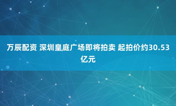万辰配资 深圳皇庭广场即将拍卖 起拍价约30.53亿元