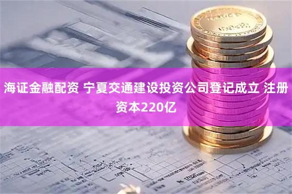海证金融配资 宁夏交通建设投资公司登记成立 注册资本220亿