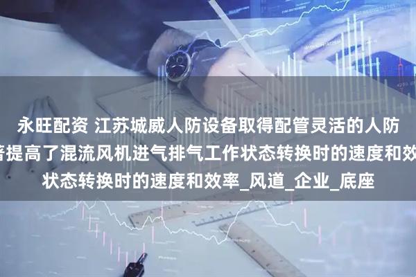 永旺配资 江苏城威人防设备取得配管灵活的人防混流风机专利，显著提高了混流风机进气排气工作状态转换时的速度和效率_风道_企业_底座