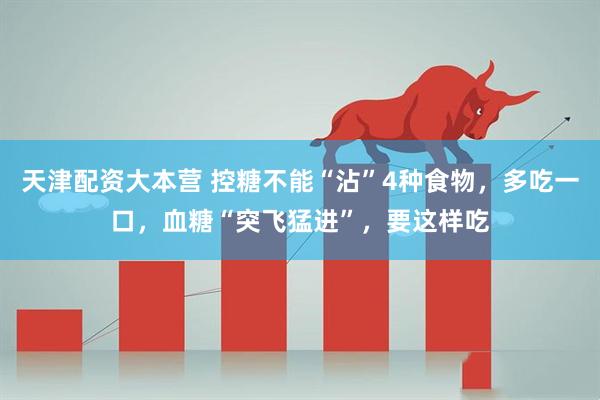 天津配资大本营 控糖不能“沾”4种食物，多吃一口，血糖“突飞猛进”，要这样吃