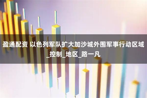 盈通配资 以色列军队扩大加沙城外围军事行动区域_控制_地区_路一凡