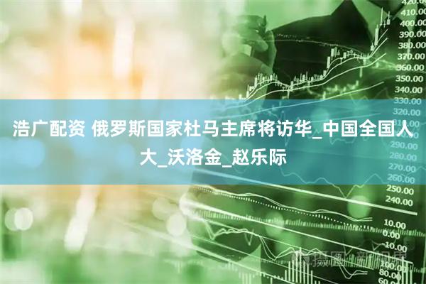 浩广配资 俄罗斯国家杜马主席将访华_中国全国人大_沃洛金_赵乐际