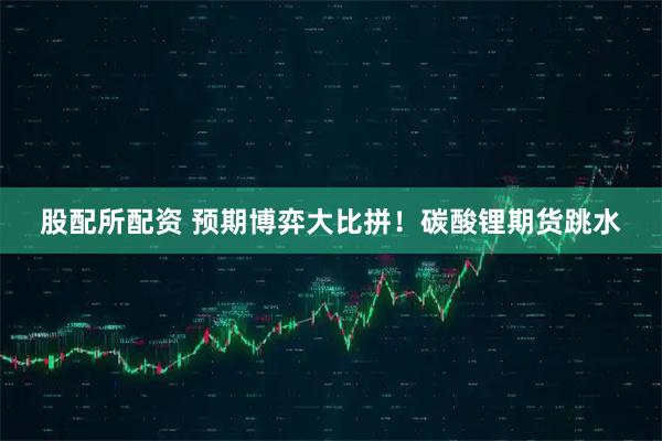 股配所配资 预期博弈大比拼！碳酸锂期货跳水