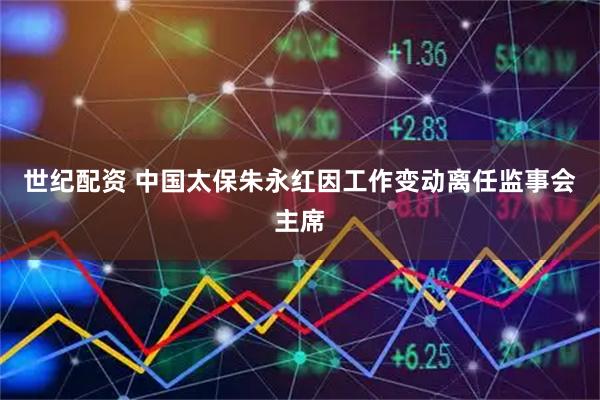 世纪配资 中国太保朱永红因工作变动离任监事会主席