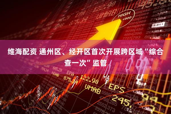 维海配资 通州区、经开区首次开展跨区域“综合查一次”监管