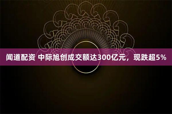 闻道配资 中际旭创成交额达300亿元，现跌超5%