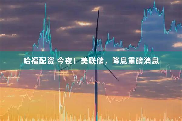 哈福配资 今夜！美联储，降息重磅消息