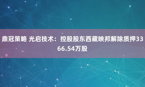 鼎冠策略 光启技术：控股股东西藏映邦解除质押3366.54万股