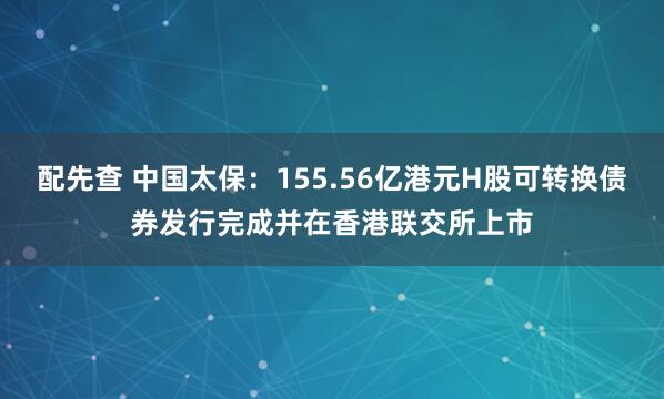 配先查 中国太保：155.56亿港元H股可转换债券发行完成并在香港联交所上市