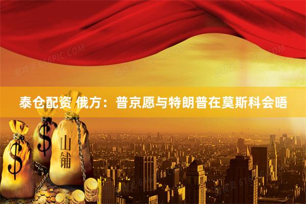 泰仓配资 俄方：普京愿与特朗普在莫斯科会晤