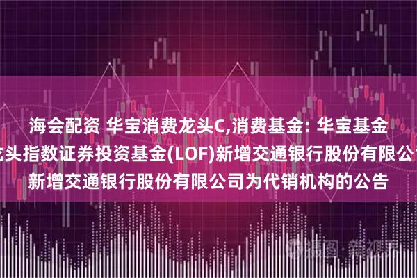 海会配资 华宝消费龙头C,消费基金: 华宝基金关于华宝中证消费龙头指数证券投资基金(LOF)新增交通银行股份有限公司为代销机构的公告