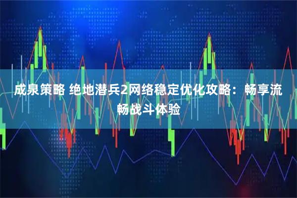 成泉策略 绝地潜兵2网络稳定优化攻略：畅享流畅战斗体验
