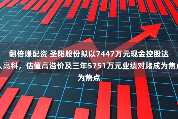 翻倍赚配资 圣阳股份拟以7447万元现金控股达人高科，估值高溢价及三年5751万元业绩对赌成为焦点