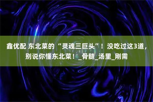鑫优配 东北菜的 “灵魂三巨头”!没吃过这3道,别说你懂东北菜!_骨髓_汤里_刚需